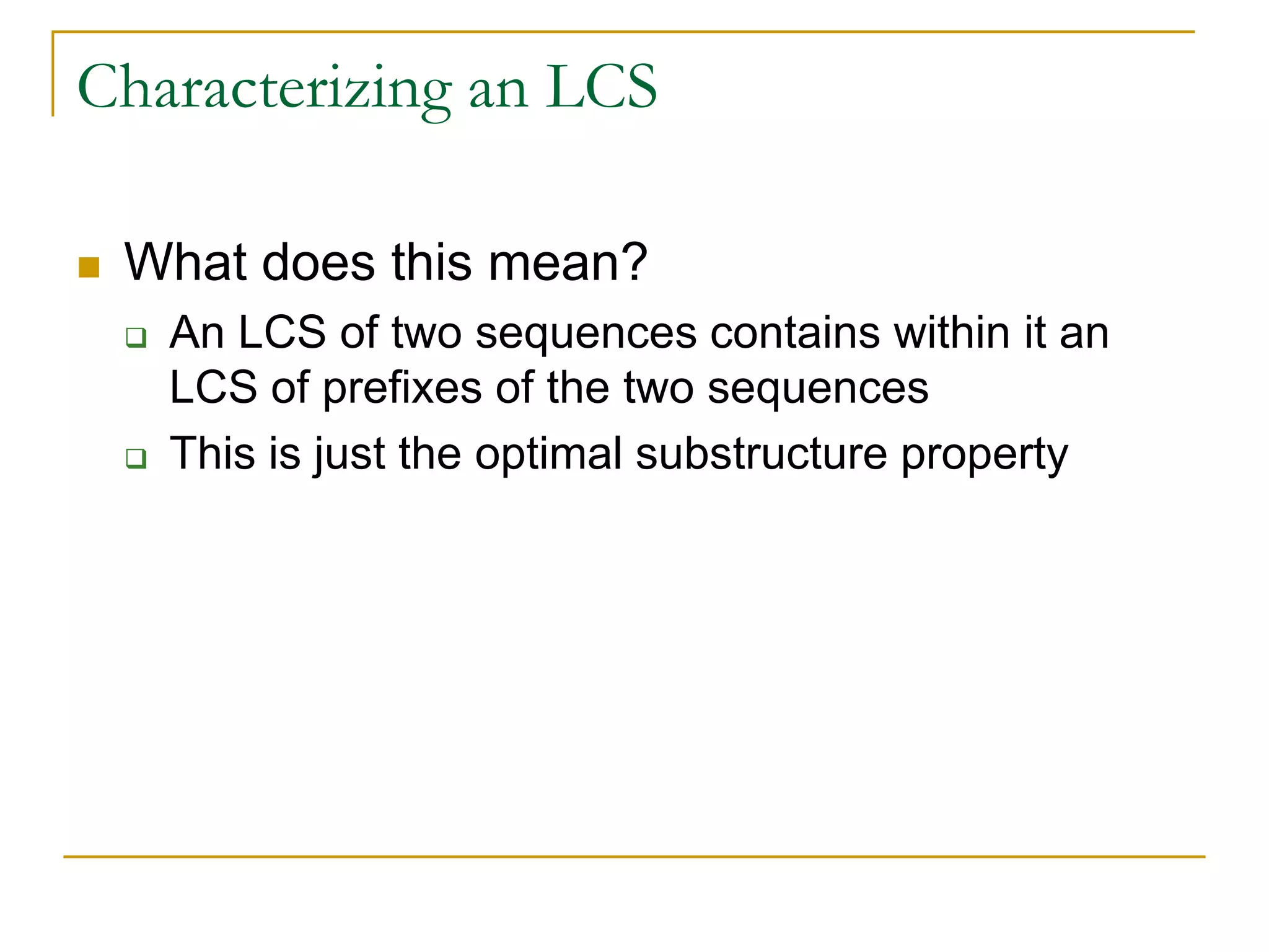 Characterizing an LCS
 What does this mean?
 An LCS of two sequences contains within it an
LCS of prefixes of the two sequences
 This is just the optimal substructure property
 