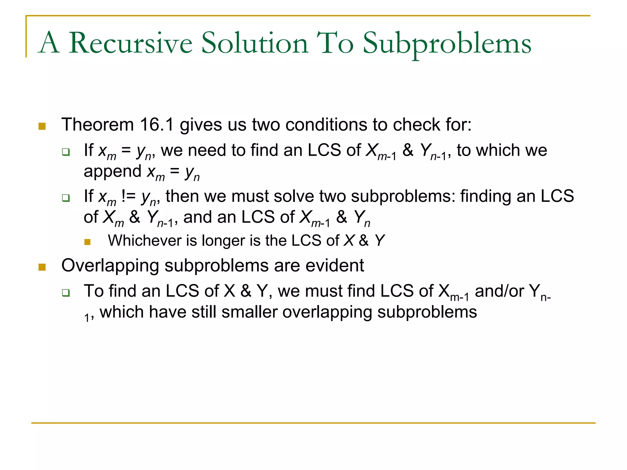 A Recursive Solution To Subproblems
 Theorem 16.1 gives us two conditions to check for:
 If xm = yn, we need to find an LCS of Xm-1 & Yn-1, to which we
append xm = yn
 If xm != yn, then we must solve two subproblems: finding an LCS
of Xm & Yn-1, and an LCS of Xm-1 & Yn
 Whichever is longer is the LCS of X & Y
 Overlapping subproblems are evident
 To find an LCS of X & Y, we must find LCS of Xm-1 and/or Yn-
1, which have still smaller overlapping subproblems
 