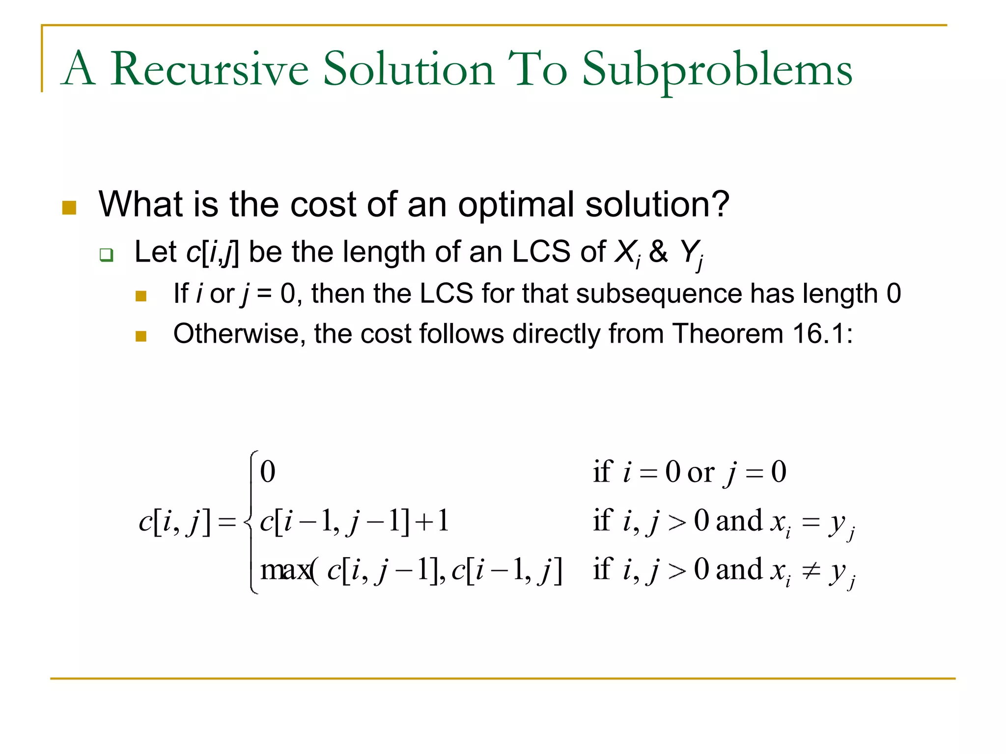 A Recursive Solution To Subproblems
 What is the cost of an optimal solution?
 Let c[i,j] be the length of an LCS of Xi & Yj
 If i or j = 0, then the LCS for that subsequence has length 0
 Otherwise, the cost follows directly from Theorem 16.1:
ji
ji
yxji
yxji
ji
jicjic
jicjic
and0,if
and0,if
0or0if
],1[],1,[max(
1]1,1[
0
],[
 