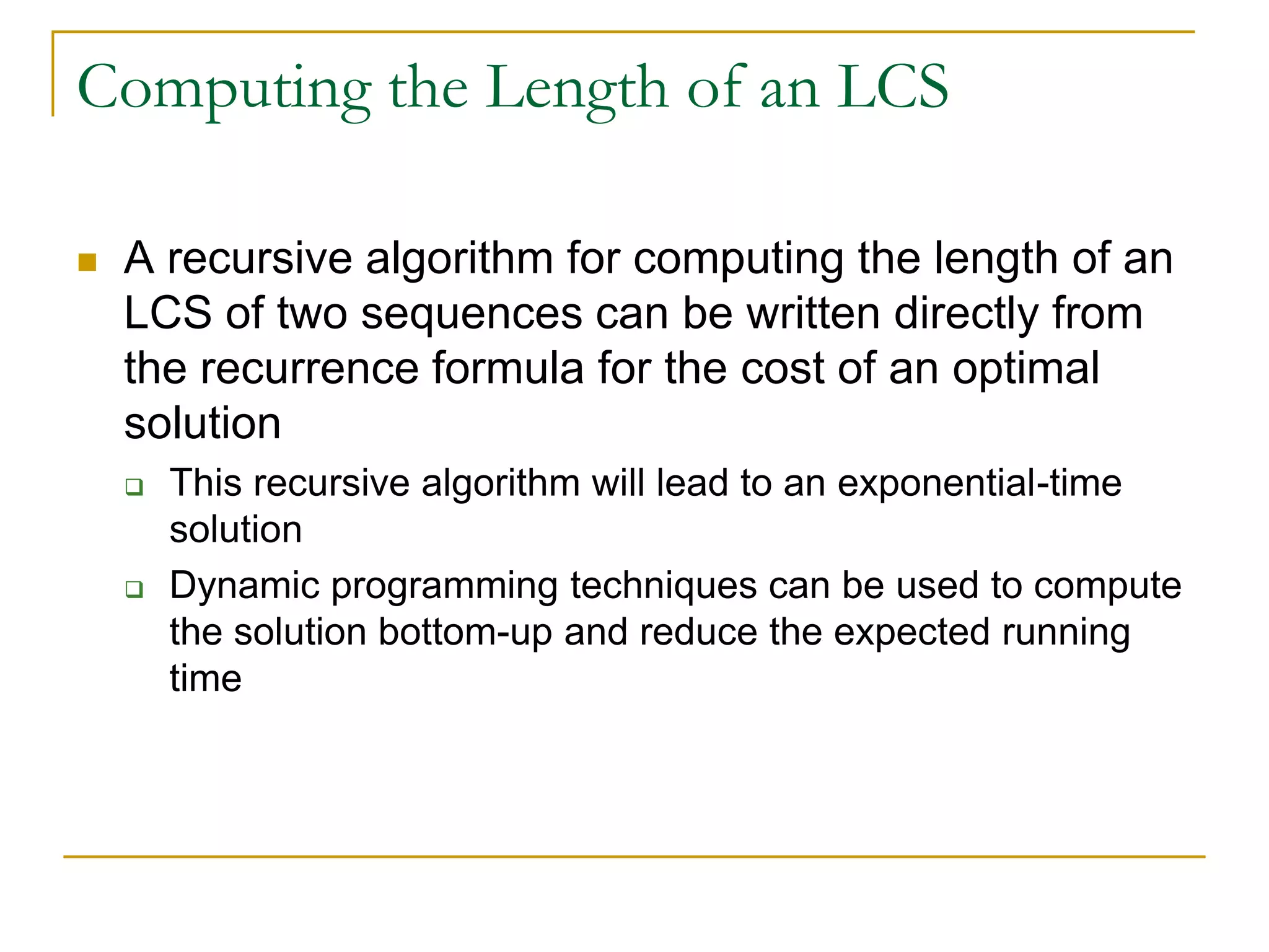 Computing the Length of an LCS
 A recursive algorithm for computing the length of an
LCS of two sequences can be written directly from
the recurrence formula for the cost of an optimal
solution
 This recursive algorithm will lead to an exponential-time
solution
 Dynamic programming techniques can be used to compute
the solution bottom-up and reduce the expected running
time
 