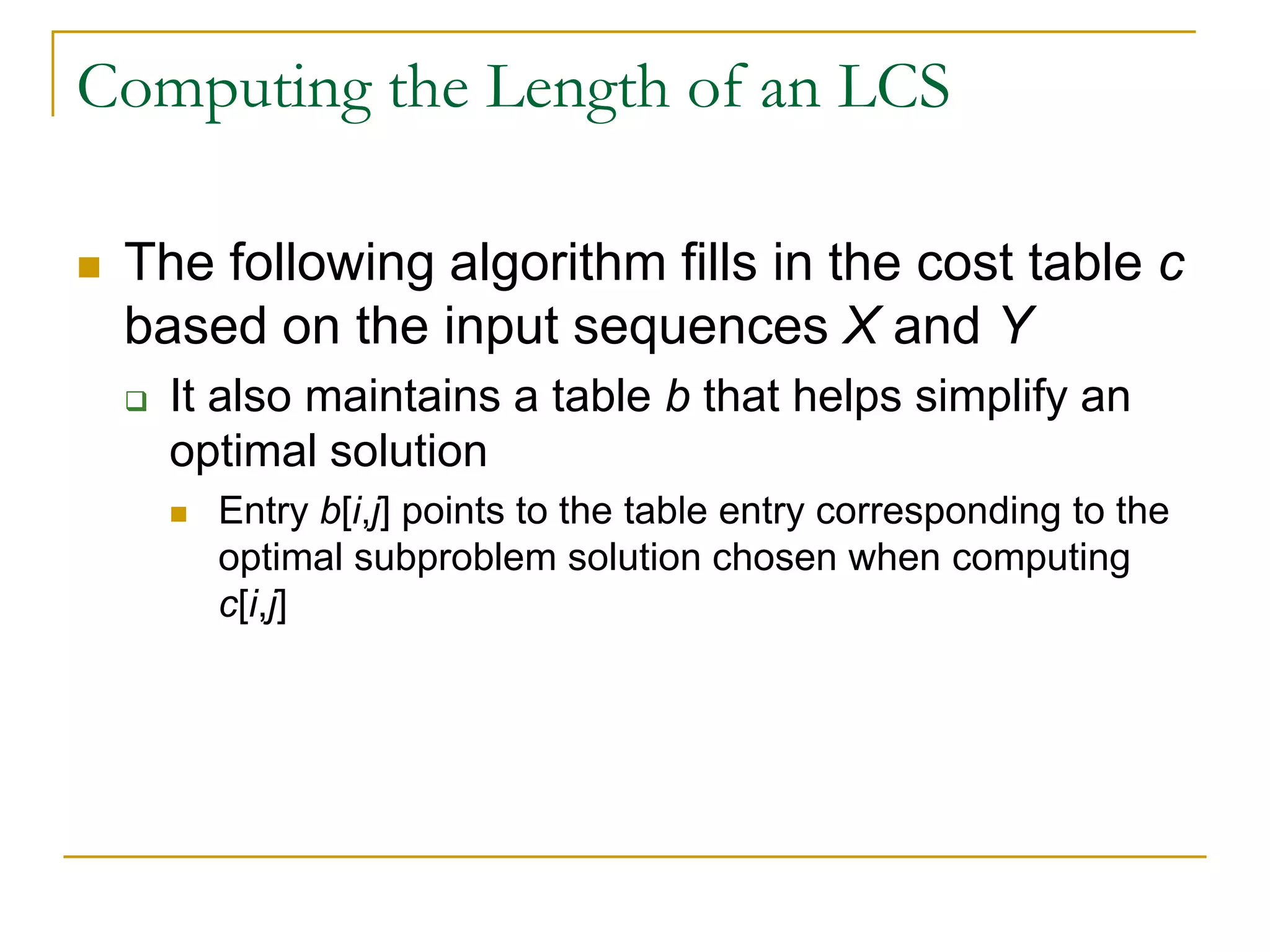 Computing the Length of an LCS
 The following algorithm fills in the cost table c
based on the input sequences X and Y
 It also maintains a table b that helps simplify an
optimal solution
 Entry b[i,j] points to the table entry corresponding to the
optimal subproblem solution chosen when computing
c[i,j]
 