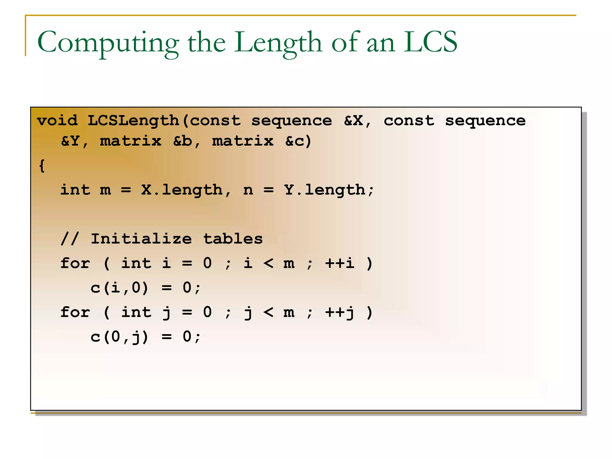 Computing the Length of an LCS
void LCSLength(const sequence &X, const sequence
&Y, matrix &b, matrix &c)
{
int m = X.length, n = Y.length;
// Initialize tables
for ( int i = 0 ; i < m ; ++i )
c(i,0) = 0;
for ( int j = 0 ; j < m ; ++j )
c(0,j) = 0;
 