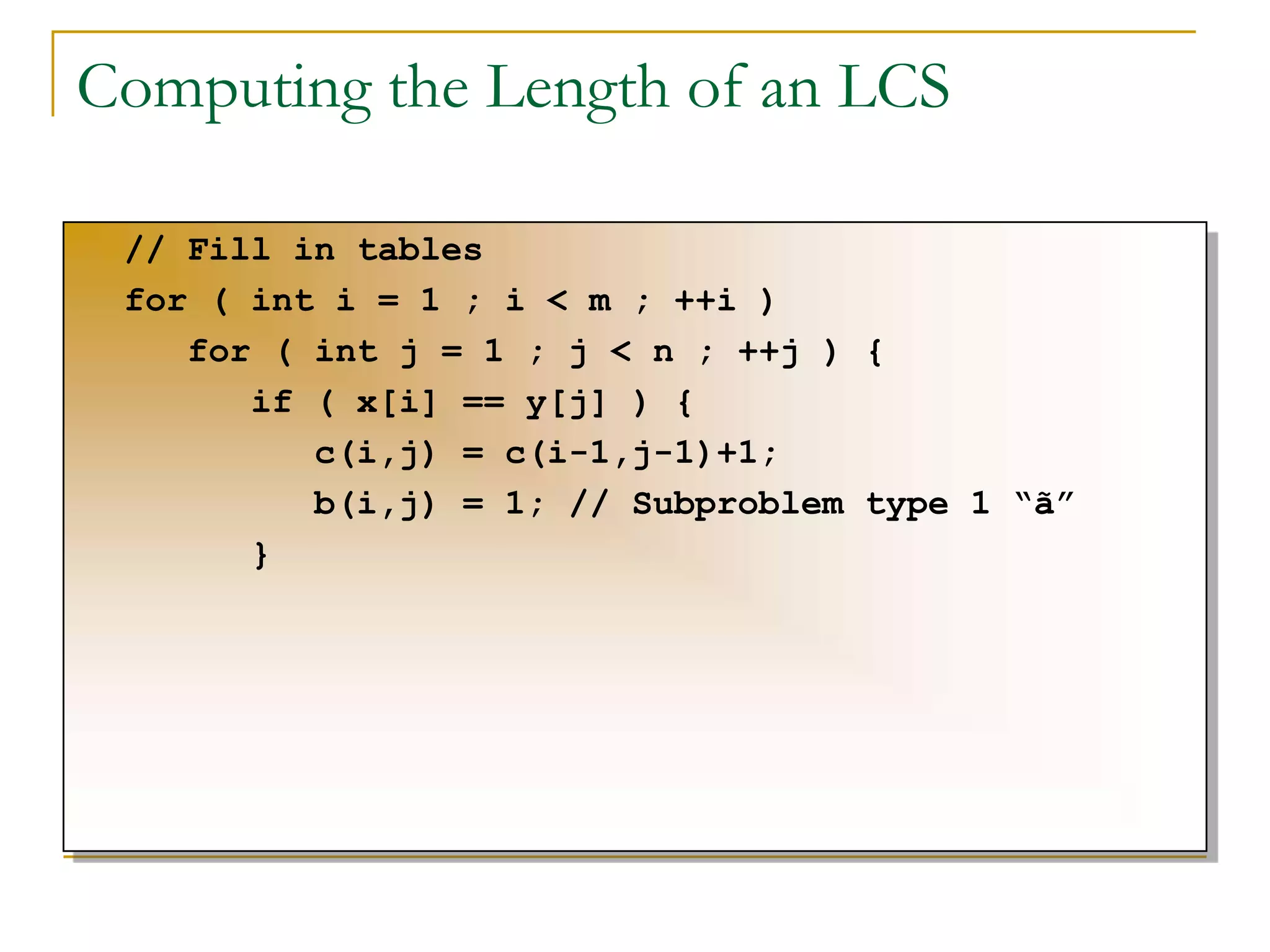 Computing the Length of an LCS
// Fill in tables
for ( int i = 1 ; i < m ; ++i )
for ( int j = 1 ; j < n ; ++j ) {
if ( x[i] == y[j] ) {
c(i,j) = c(i-1,j-1)+1;
b(i,j) = 1; // Subproblem type 1 “ã”
}
 