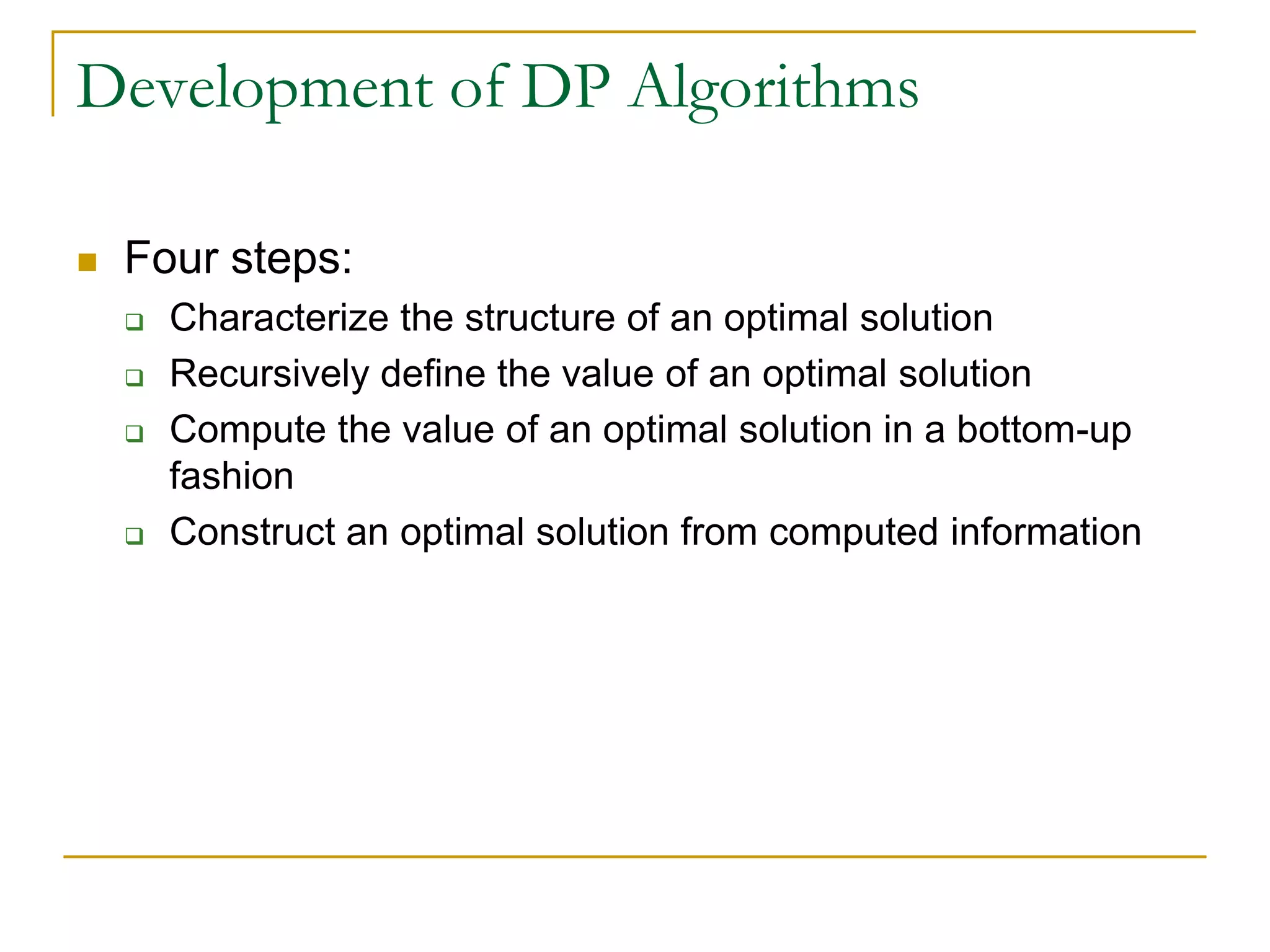 Development of DP Algorithms
 Four steps:
 Characterize the structure of an optimal solution
 Recursively define the value of an optimal solution
 Compute the value of an optimal solution in a bottom-up
fashion
 Construct an optimal solution from computed information
 