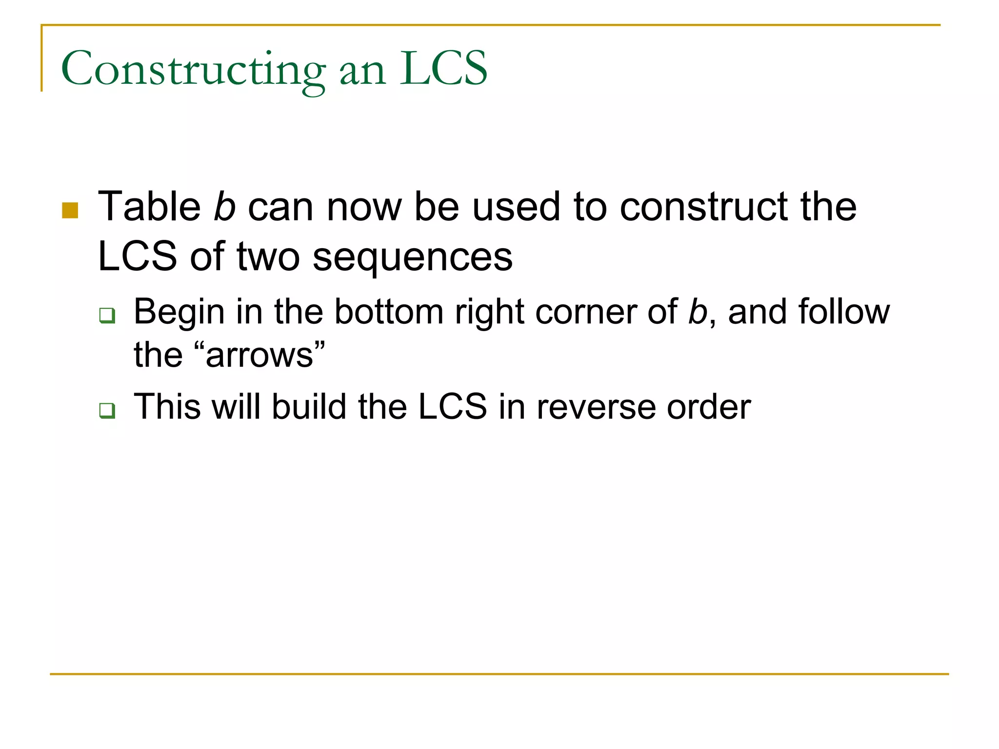 Constructing an LCS
 Table b can now be used to construct the
LCS of two sequences
 Begin in the bottom right corner of b, and follow
the “arrows”
 This will build the LCS in reverse order
 