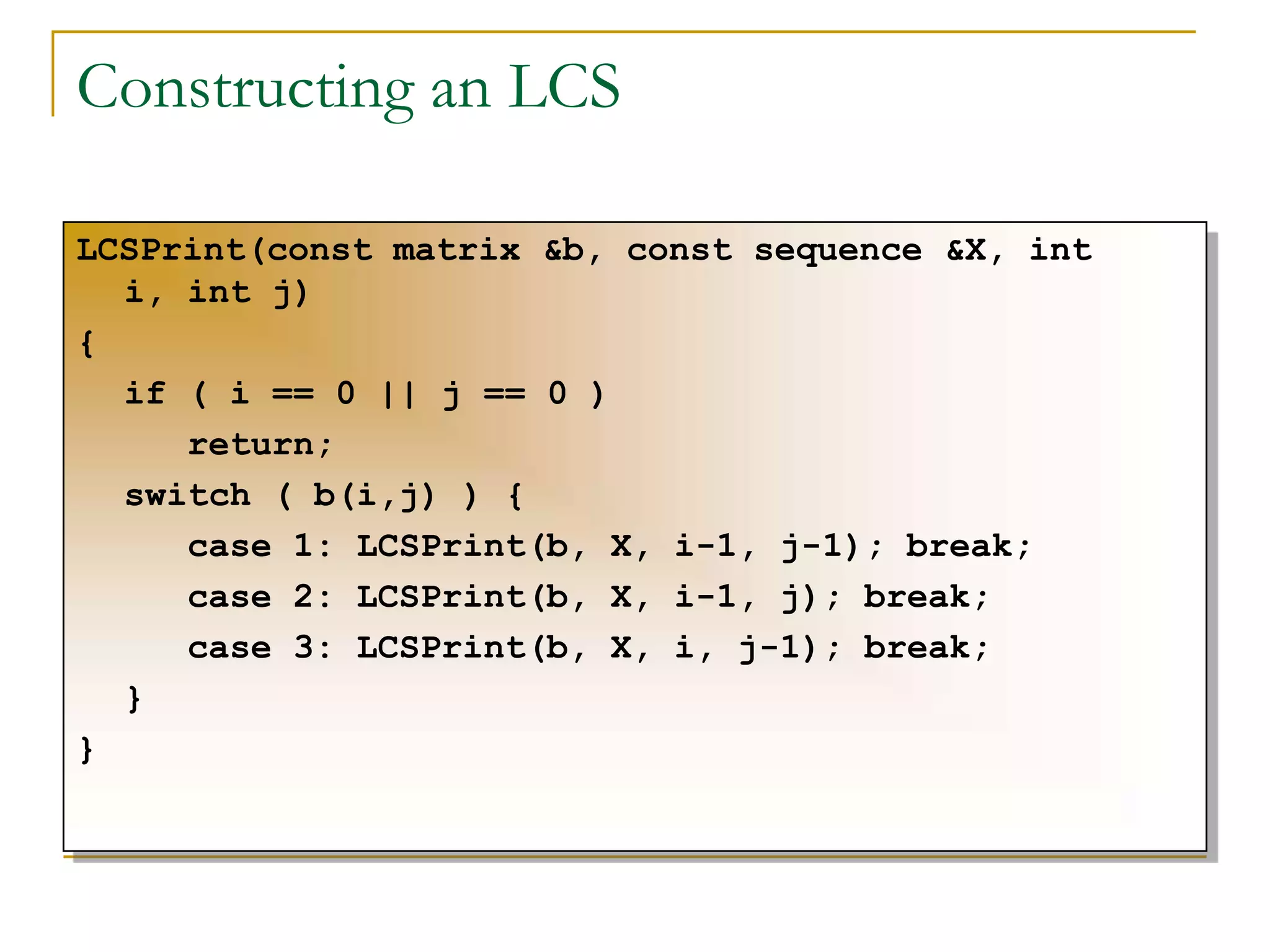 Constructing an LCS
LCSPrint(const matrix &b, const sequence &X, int
i, int j)
{
if ( i == 0 || j == 0 )
return;
switch ( b(i,j) ) {
case 1: LCSPrint(b, X, i-1, j-1); break;
case 2: LCSPrint(b, X, i-1, j); break;
case 3: LCSPrint(b, X, i, j-1); break;
}
}
 