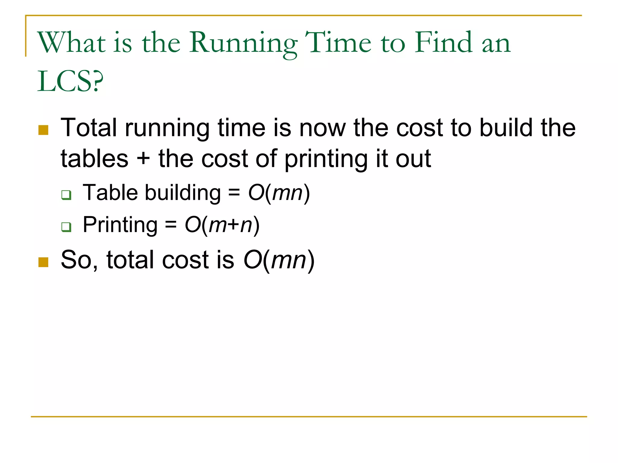 What is the Running Time to Find an
LCS?
 Total running time is now the cost to build the
tables + the cost of printing it out
 Table building = O(mn)
 Printing = O(m+n)
 So, total cost is O(mn)
 