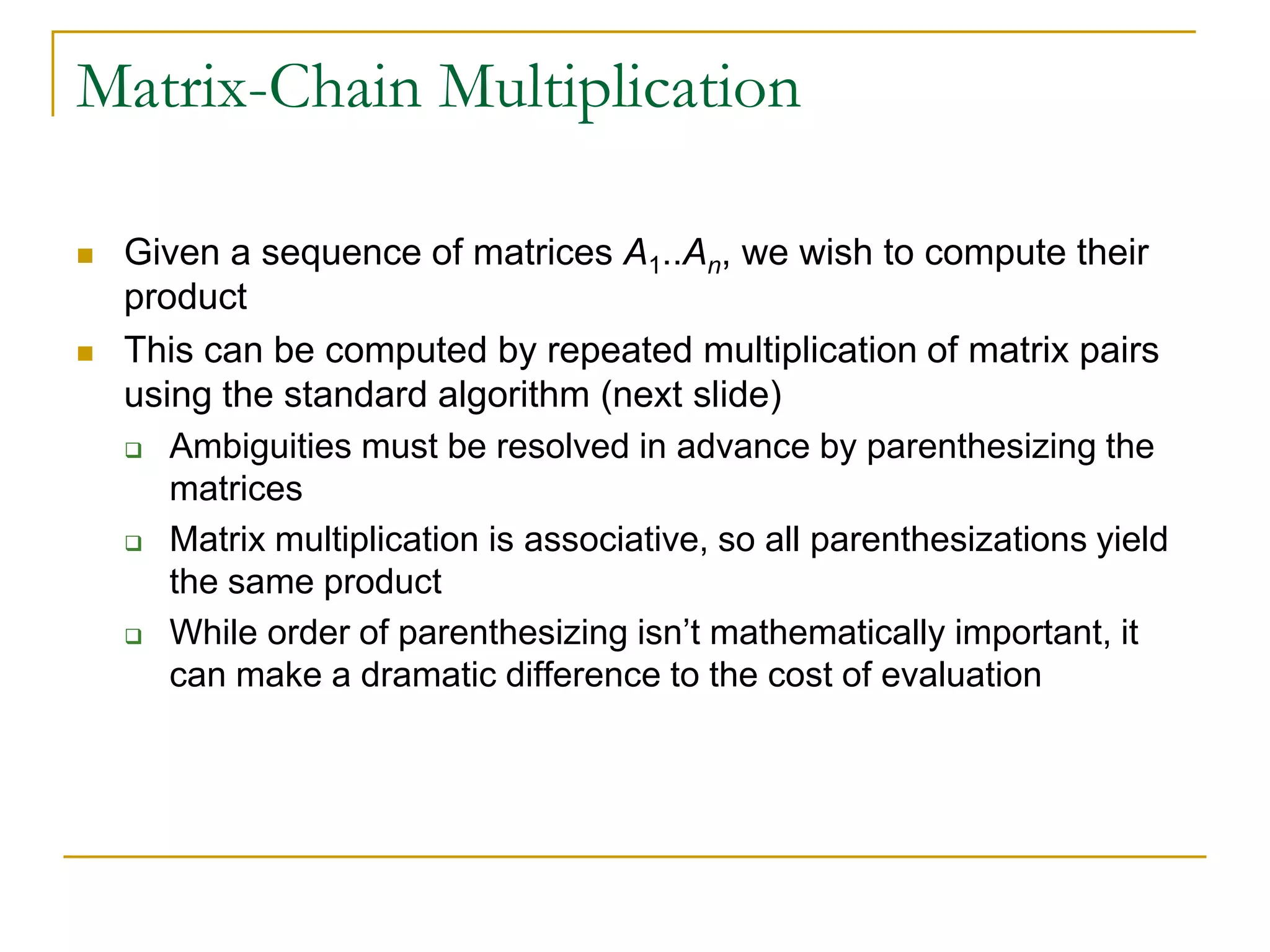 Matrix-Chain Multiplication
 Given a sequence of matrices A1..An, we wish to compute their
product
 This can be computed by repeated multiplication of matrix pairs
using the standard algorithm (next slide)
 Ambiguities must be resolved in advance by parenthesizing the
matrices
 Matrix multiplication is associative, so all parenthesizations yield
the same product
 While order of parenthesizing isn’t mathematically important, it
can make a dramatic difference to the cost of evaluation
 