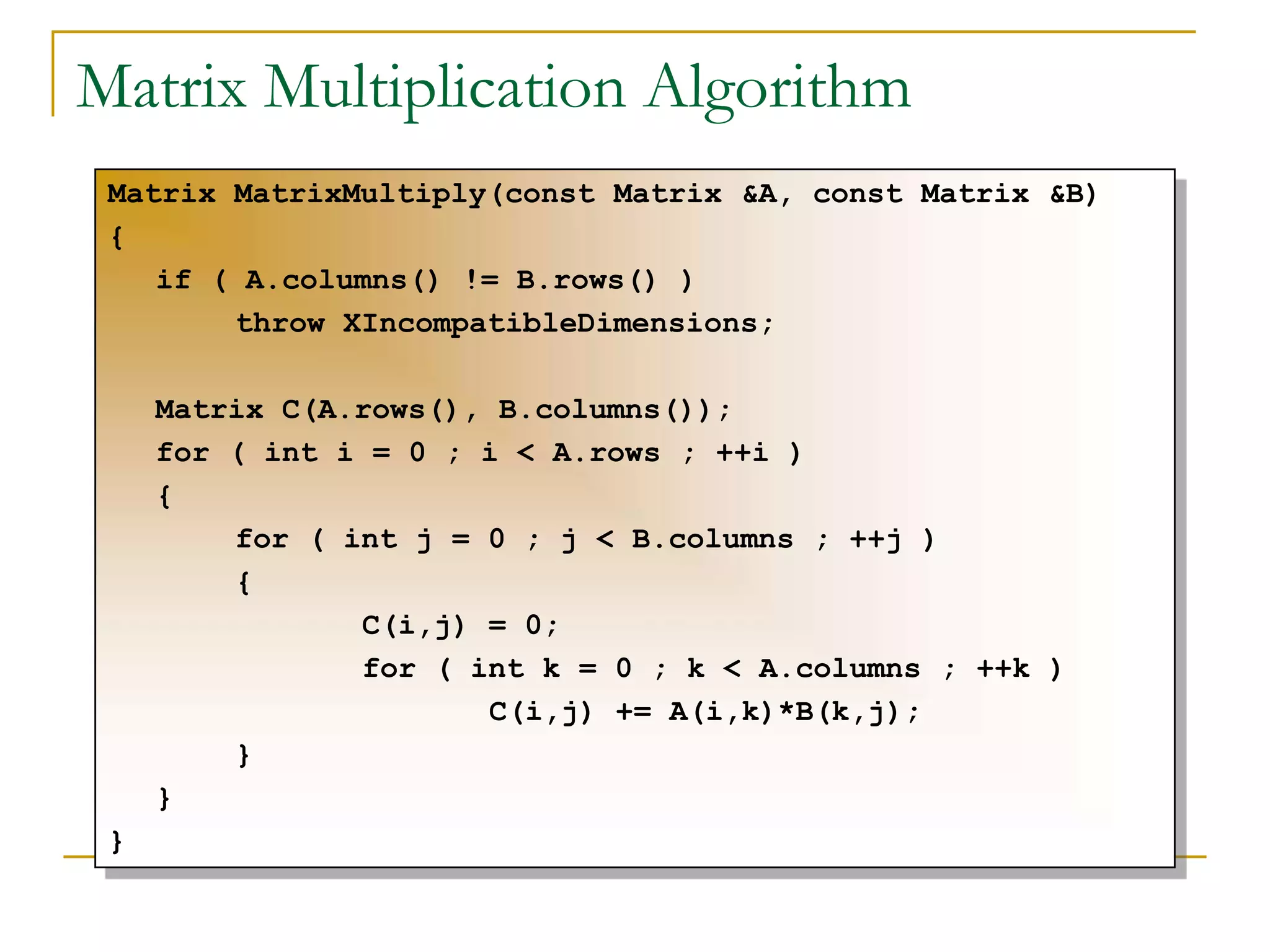 Matrix Multiplication Algorithm
Matrix MatrixMultiply(const Matrix &A, const Matrix &B)
{
if ( A.columns() != B.rows() )
throw XIncompatibleDimensions;
Matrix C(A.rows(), B.columns());
for ( int i = 0 ; i < A.rows ; ++i )
{
for ( int j = 0 ; j < B.columns ; ++j )
{
C(i,j) = 0;
for ( int k = 0 ; k < A.columns ; ++k )
C(i,j) += A(i,k)*B(k,j);
}
}
}
 