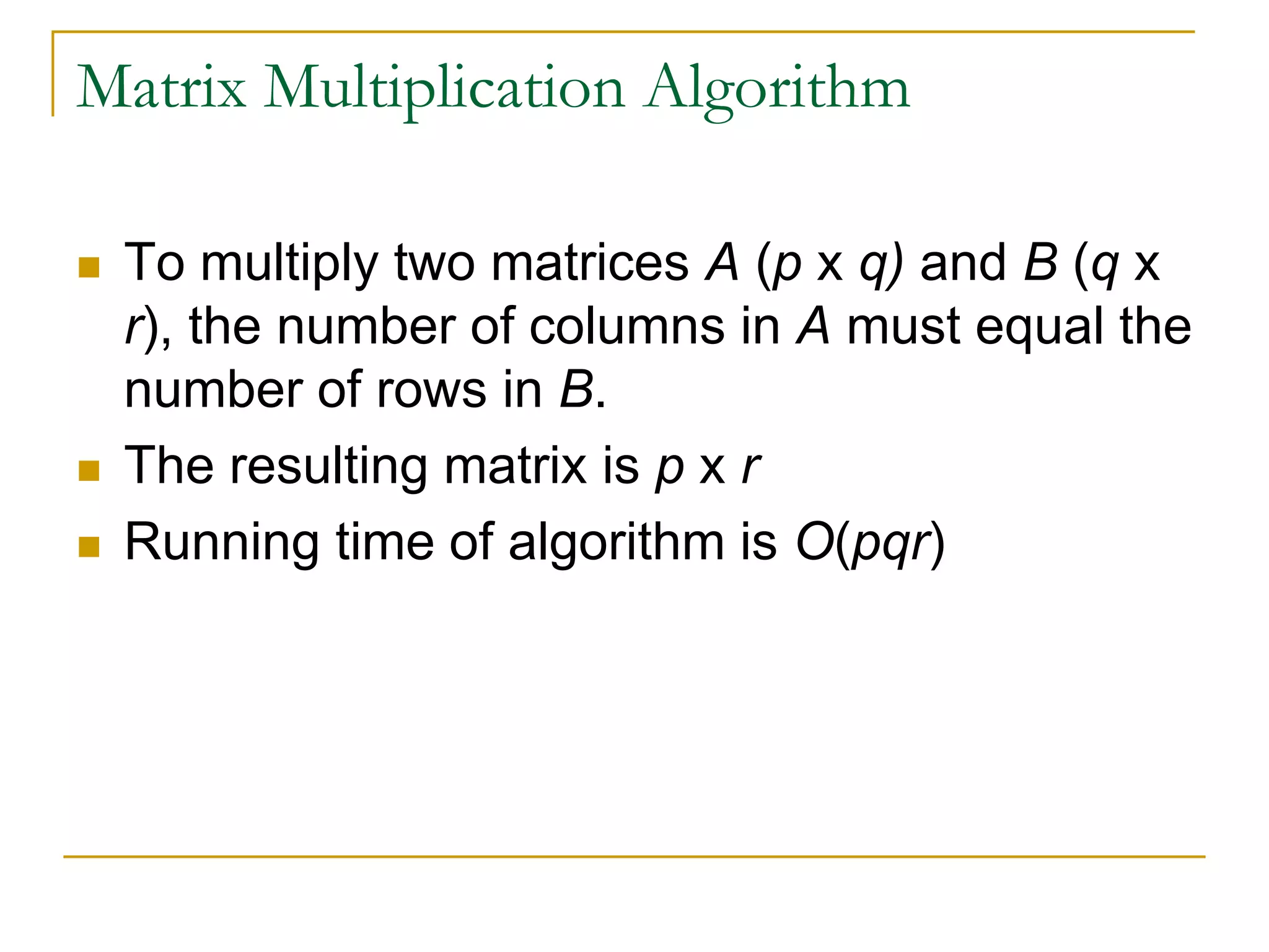 Matrix Multiplication Algorithm
 To multiply two matrices A (p x q) and B (q x
r), the number of columns in A must equal the
number of rows in B.
 The resulting matrix is p x r
 Running time of algorithm is O(pqr)
 