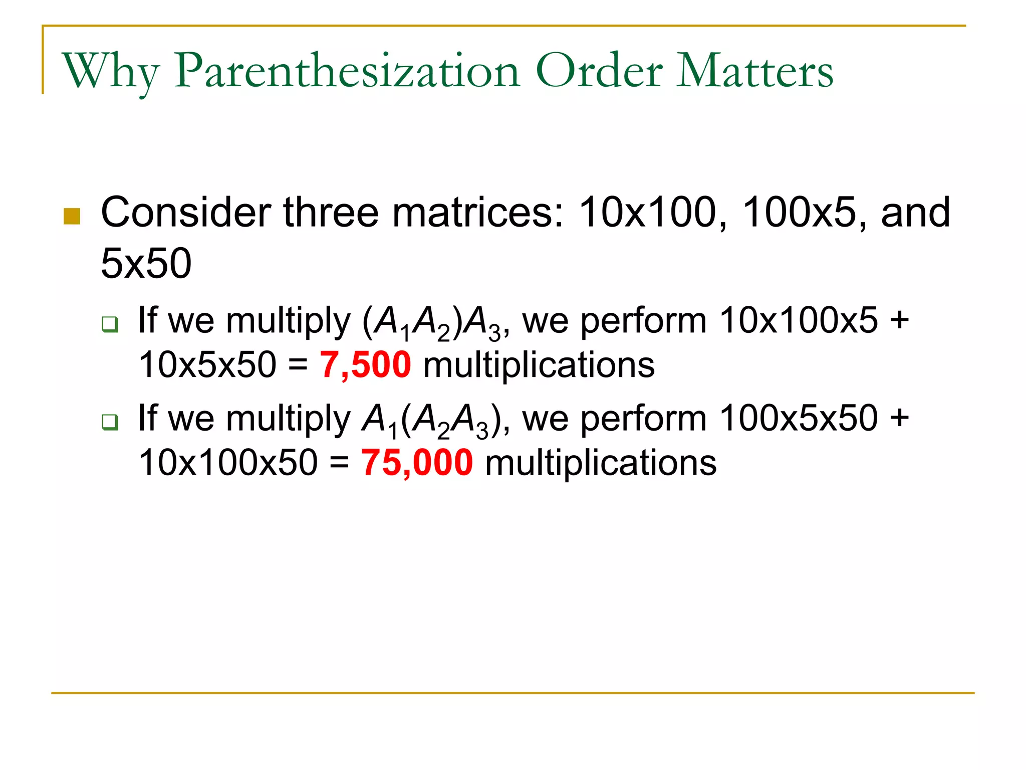 Why Parenthesization Order Matters
 Consider three matrices: 10x100, 100x5, and
5x50
 If we multiply (A1A2)A3, we perform 10x100x5 +
10x5x50 = 7,500 multiplications
 If we multiply A1(A2A3), we perform 100x5x50 +
10x100x50 = 75,000 multiplications
 