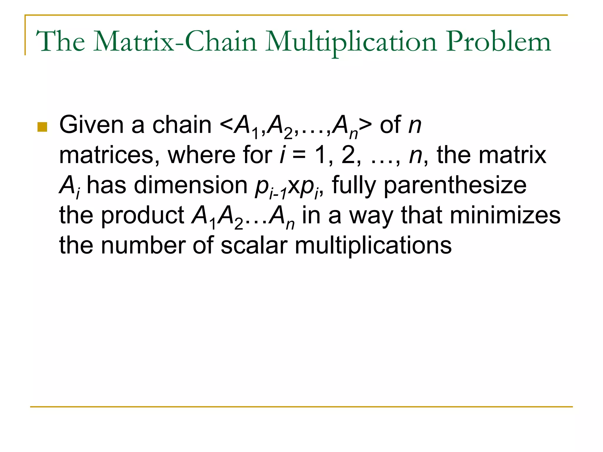 The Matrix-Chain Multiplication Problem
 Given a chain <A1,A2,…,An> of n
matrices, where for i = 1, 2, …, n, the matrix
Ai has dimension pi-1xpi, fully parenthesize
the product A1A2…An in a way that minimizes
the number of scalar multiplications
 