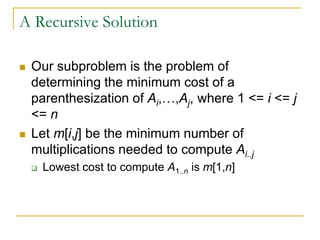 A Recursive Solution
 Our subproblem is the problem of
determining the minimum cost of a
parenthesization of Ai,…,Aj, where 1 <= i <= j
<= n
 Let m[i,j] be the minimum number of
multiplications needed to compute Ai..j
 Lowest cost to compute A1..n is m[1,n]
 
