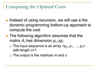 Computing the Optimal Costs
 Instead of using recursion, we will use a the
dynamic programming bottom-up approach to
compute the cost
 The following algorithm assumes that the
matrix Ai has dimension pi-1xpi
 The input sequence is an array <p0, p1, …, pn>
with length n+1
 The output is the matrices m and s
 