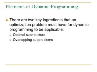 Elements of Dynamic Programming
 There are two key ingredients that an
optimization problem must have for dynamic
programming to be applicable:
 Optimal substructure
 Overlapping subproblems
 