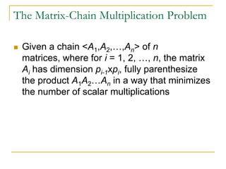 The Matrix-Chain Multiplication Problem
 Given a chain <A1,A2,…,An> of n
matrices, where for i = 1, 2, …, n, the matrix
Ai has dimension pi-1xpi, fully parenthesize
the product A1A2…An in a way that minimizes
the number of scalar multiplications
 