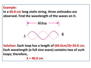 Example:
In a 60.0-cm long violin string, three antinodes are
observed. Find the wavelength of the waves on it.
Solution: Each loop has a length of (60.0cm/3)=20.0 cm.
Each wavelength (a full sine wave) contains two of such
loops; therefore,
λ = 40.0 cm
 
