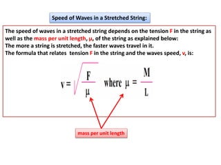 Speed of Waves in a Stretched String:
The speed of waves in a stretched string depends on the tension F in the string as
well as the mass per unit length, μ, of the string as explained below:
The more a string is stretched, the faster waves travel in it.
The formula that relates tension F in the string and the waves speed, v, is:
mass per unit length
 
