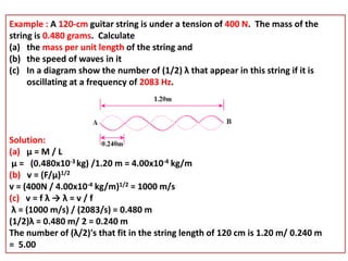 Example : A 120-cm guitar string is under a tension of 400 N. The mass of the
string is 0.480 grams. Calculate
(a) the mass per unit length of the string and
(b) the speed of waves in it
(c) In a diagram show the number of (1/2) λ that appear in this string if it is
oscillating at a frequency of 2083 Hz.
Solution:
(a) μ = M / L
μ = (0.480x10-3 kg) /1.20 m = 4.00x10-4 kg/m
(b) v = (F/μ)1/2
v = (400N / 4.00x10-4 kg/m)1/2 = 1000 m/s
(c) v = f λ → λ = v / f
λ = (1000 m/s) / (2083/s) = 0.480 m
(1/2)λ = 0.480 m/ 2 = 0.240 m
The number of (λ/2)'s that fit in the string length of 120 cm is 1.20 m/ 0.240 m
= 5.00
 