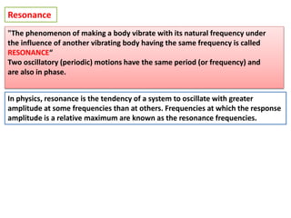 Resonance
In physics, resonance is the tendency of a system to oscillate with greater
amplitude at some frequencies than at others. Frequencies at which the response
amplitude is a relative maximum are known as the resonance frequencies.
"The phenomenon of making a body vibrate with its natural frequency under
the influence of another vibrating body having the same frequency is called
RESONANCE“
Two oscillatory (periodic) motions have the same period (or frequency) and
are also in phase.
 