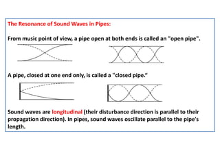 The Resonance of Sound Waves in Pipes:
From music point of view, a pipe open at both ends is called an "open pipe".
A pipe, closed at one end only, is called a "closed pipe.“
Sound waves are longitudinal (their disturbance direction is parallel to their
propagation direction). In pipes, sound waves oscillate parallel to the pipe's
length.
 