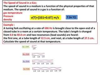 The Speed of Sound in a Gas:
The speed of sound in a medium is a function of the physical properties of that
medium. The speed of sound in a gas is a function of:
gas temperature
Pressure
density
Example :
A tuning fork oscillating at a rate of 686 Hz is brought close to the open end of a
closed tube in a room at a certain temperature. The tube's length is changed
from 0.0 to 40.0 cm and two resonances (load sounds) are heard:
the first one, at a tube length of 12.5 cm, and next, at a tube length of 37.5 cm.
Calculate the speed of sound at that temperature.
v(T)=[331+0.6T] m/s T (in oC)
 