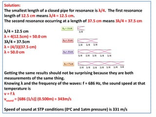 Solution:
The smallest length of a closed pipe for resonance is λ/4. The first resonance
length of 12.5 cm means λ/4 = 12.5 cm.
The second resonance occurring at a length of 37.5 cm means 3λ/4 = 37.5 cm
λ/4 = 12.5 cm
λ = 4(12.5cm) = 50.0 cm
3λ/4 = 37.5cm
λ = (4/3)(37.5 cm)
λ = 50.0 cm
Getting the same results should not be surprising because they are both
measurements of the same thing.
Knowing λ and the frequency of the waves: f = 686 Hz, the sound speed at that
temperature is
v = f λ
vsound = [686 (1/s)] (0.500m) = 343m/s
Speed of sound at STP conditions (0oC and 1atm pressure) is 331 m/s
 
