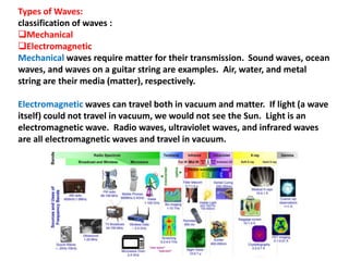 Types of Waves:
classification of waves :
Mechanical
Electromagnetic
Mechanical waves require matter for their transmission. Sound waves, ocean
waves, and waves on a guitar string are examples. Air, water, and metal
string are their media (matter), respectively.
Electromagnetic waves can travel both in vacuum and matter. If light (a wave
itself) could not travel in vacuum, we would not see the Sun. Light is an
electromagnetic wave. Radio waves, ultraviolet waves, and infrared waves
are all electromagnetic waves and travel in vacuum.
 