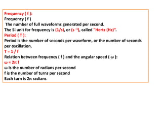 Frequency ( f ):
Frequency ( f )
The number of full waveforms generated per second.
The SI unit for frequency is (1/s), or (s -1), called "Hertz (Hz)“.
Period ( T ):
Period is the number of seconds per waveform, or the number of seconds
per oscillation.
T = 1 / f
Relation between frequency ( f ) and the angular speed ( ω ):
ω = 2π f
ω is the number of radians per second
f is the number of turns per second
Each turn is 2π radians
 