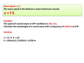 Wave Speed ( v )
The wave speed is the distance a wave travels per second.
v = f λ
Example :
The speed of sound waves at STP conditions is 331 m/s.
Calculate the wavelength of a sound wave with a frequency of 1324 Hz at STP.
Solution:
v = f λ → λ = v/f
λ = (331m/s) / (1324/s) = 0.250 m
 