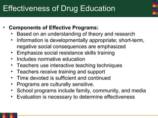 Effectiveness of Drug Education
• Components of Effective Programs:
• Based on an understanding of theory and research
• Information is developmentally appropriate; short-term,
negative social consequences are emphasized
• Emphasize social resistance skills training
• Includes normative education
• Teachers use interactive teaching techniques
• Teachers receive training and support
• Time devoted is sufficient and continued
• Programs are culturally sensitive.
• School programs include family, community, and media
• Evaluation is necessary to determine effectiveness
 