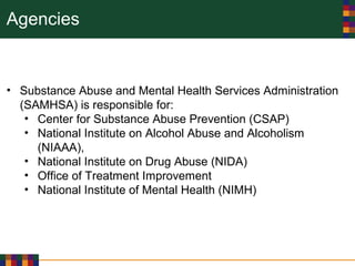 Agencies
• Substance Abuse and Mental Health Services Administration
(SAMHSA) is responsible for:
• Center for Substance Abuse Prevention (CSAP)
• National Institute on Alcohol Abuse and Alcoholism
(NIAAA),
• National Institute on Drug Abuse (NIDA)
• Office of Treatment Improvement
• National Institute of Mental Health (NIMH)
 