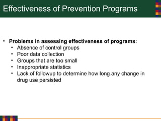 Effectiveness of Prevention Programs
• Problems in assessing effectiveness of programs:
• Absence of control groups
• Poor data collection
• Groups that are too small
• Inappropriate statistics
• Lack of followup to determine how long any change in
drug use persisted
 