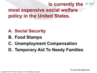 Copyright © 2011 Pearson Education, Inc. Publishing as Longman
is currently the
most expensive social welfare
policy in the United States.
A. Social Security
B. Food Stamps
C. Unemployment Compensation
D. Temporary Aid To Needy Families
To Learning Objectives
LO 16.4
 