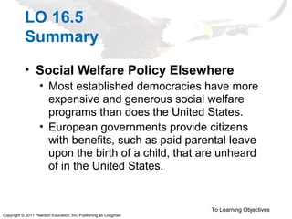 Copyright © 2011 Pearson Education, Inc. Publishing as Longman
LO 16.5
Summary
• Social Welfare Policy Elsewhere
• Most established democracies have more
expensive and generous social welfare
programs than does the United States.
• European governments provide citizens
with benefits, such as paid parental leave
upon the birth of a child, that are unheard
of in the United States.
To Learning Objectives
 