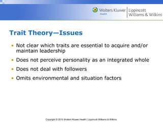 Copyright © 2015 Wolters Kluwer Health | Lippincott Williams & Wilkins
Trait Theory—Issues
• Not clear which traits are essential to acquire and/or
maintain leadership
• Does not perceive personality as an integrated whole
• Does not deal with followers
• Omits environmental and situation factors
 