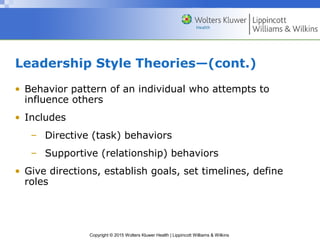Copyright © 2015 Wolters Kluwer Health | Lippincott Williams & Wilkins
Leadership Style Theories—(cont.)
• Behavior pattern of an individual who attempts to
influence others
• Includes
– Directive (task) behaviors
– Supportive (relationship) behaviors
• Give directions, establish goals, set timelines, define
roles
 