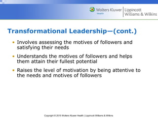Copyright © 2015 Wolters Kluwer Health | Lippincott Williams & Wilkins
Transformational Leadership—(cont.)
• Involves assessing the motives of followers and
satisfying their needs
• Understands the motives of followers and helps
them attain their fullest potential
• Raises the level of motivation by being attentive to
the needs and motives of followers
 