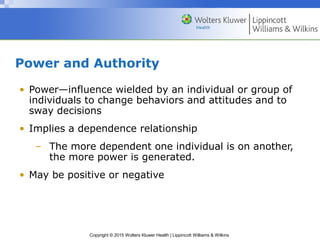 Copyright © 2015 Wolters Kluwer Health | Lippincott Williams & Wilkins
Power and Authority
• Power—influence wielded by an individual or group of
individuals to change behaviors and attitudes and to
sway decisions
• Implies a dependence relationship
– The more dependent one individual is on another,
the more power is generated.
• May be positive or negative
 