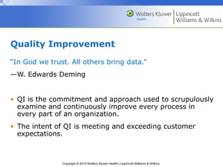 Copyright © 2015 Wolters Kluwer Health | Lippincott Williams & Wilkins
Quality Improvement
“In God we trust. All others bring data.”
—W. Edwards Deming
• QI is the commitment and approach used to scrupulously
examine and continuously improve every process in
every part of an organization.
• The intent of QI is meeting and exceeding customer
expectations.
 