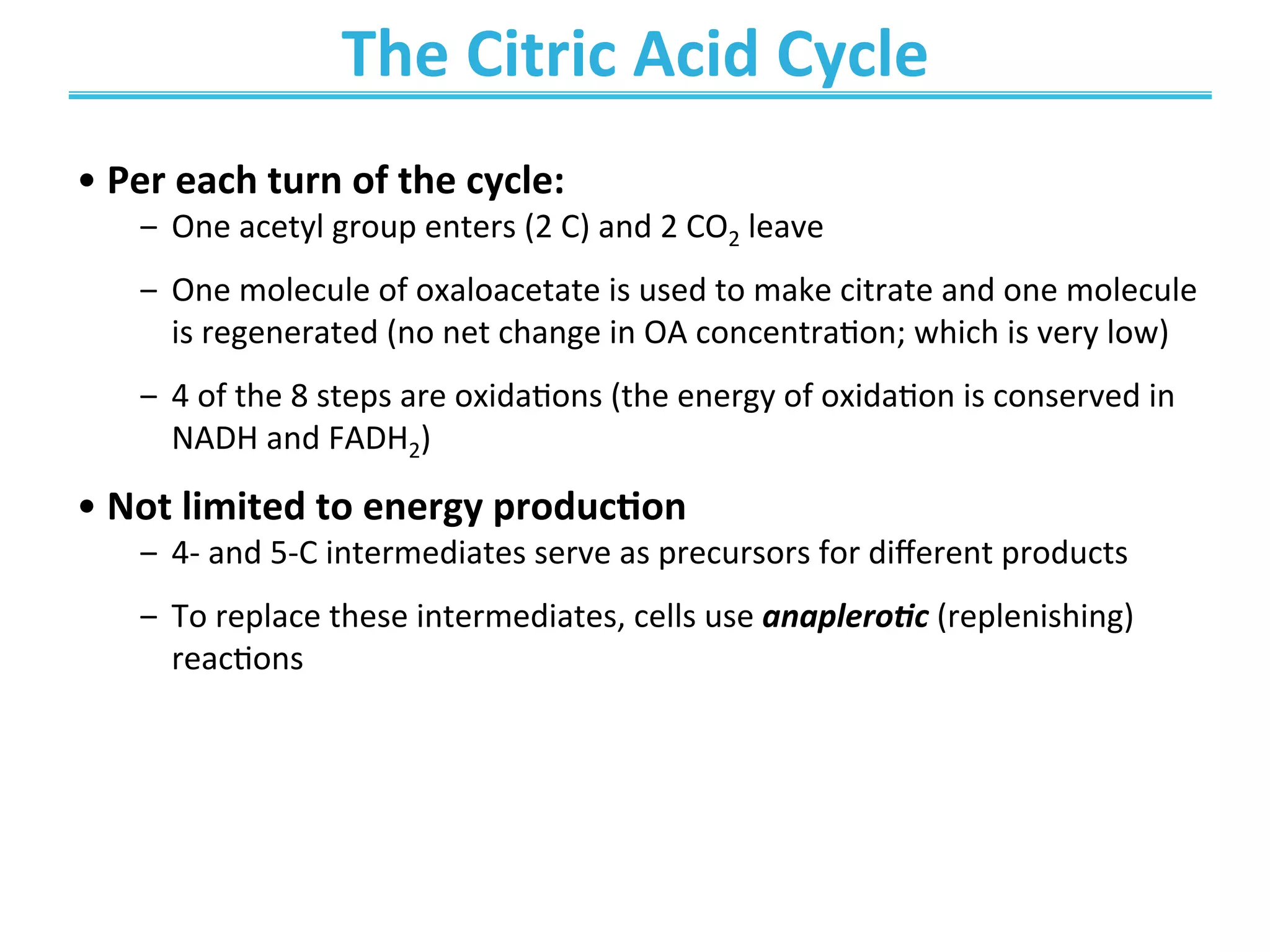 The	
  Citric	
  Acid	
  Cycle	
  	
  
	
  	
  
• Per	
  each	
  turn	
  of	
  the	
  cycle:	
  
‒  One	
  acetyl	
  group	
  enters	
  (2	
  C)	
  and	
  2	
  CO2	
  leave	
  
‒  One	
  molecule	
  of	
  oxaloacetate	
  is	
  used	
  to	
  make	
  citrate	
  and	
  one	
  molecule	
  
is	
  regenerated	
  (no	
  net	
  change	
  in	
  OA	
  concentraEon;	
  which	
  is	
  very	
  low)	
  
‒  4	
  of	
  the	
  8	
  steps	
  are	
  oxidaEons	
  (the	
  energy	
  of	
  oxidaEon	
  is	
  conserved	
  in	
  
NADH	
  and	
  FADH2)	
  
• Not	
  limited	
  to	
  energy	
  produc>on	
  	
  
‒  4-­‐	
  and	
  5-­‐C	
  intermediates	
  serve	
  as	
  precursors	
  for	
  diﬀerent	
  products	
  
‒  To	
  replace	
  these	
  intermediates,	
  cells	
  use	
  anaplero*c	
  (replenishing)	
  
reacEons	
  	
  
 