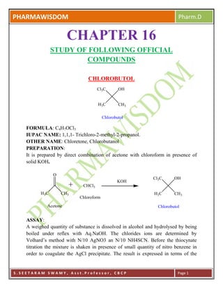 PHARMAWISDOM Pharm.D
S . S E E T A R A M S W A M Y , A s s t . P r o f e s s o r , C B C P Page 1
CHAPTER 16
STUDY OF FOLLOWING OFFICIAL
COMPOUNDS
CHLOROBUTOL
H3C CH3
OHCl3C
Chlorobutol
FORMULA: C4H7OCl3
IUPAC NAME: 1,1,1- Trichloro-2-methyl-2-propanol.
OTHER NAME: Chloretone, Chlorobutanol
PREPARATION:
It is prepared by direct combination of acetone with chloroform in presence of
solid KOH.
H3C CH3
O
CHCl3
Acetone
Chloroform
KOH
H3C CH3
OHCl3C
Chlorobutol
ASSAY:
A weighed quantity of substance is dissolved in alcohol and hydrolysed by being
boiled under reflex with Aq.NaOH. The chlorides ions are determined by
Volhard’s method with N/10 AgNO3 an N/10 NH4SCN. Before the thiocynate
titration the mixture is shaken in presence of small quantity of nitro benzene in
order to coagulate the AgCl precipitate. The result is expressed in terms of the
 