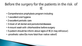 • Comprehensive prophylaxis program including
• 1-excellent oral hygiene
• 2-excellent periodic care
• 3-treat of all dental and periodontaldiseases
• 4-mount wash with chlorhexidine beforesurgery
• 5-patient should be inform about signsof IE(it may stilloccur)
• -prosthetic valve Eis more fatal than native valveE
 