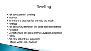 • Askabout area of swelling
• Warmth
• Whether the area hasfelt warm to the touch
• Redness
• Askabout Anychangeof the color especiallyredness
• Function
• Dentist should askabout trismus .dyspnea,dysphagia
• Finally
• Askhow patient feel ingeneral
• Fatigue ,weak , sick,feverish
 