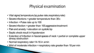 • Vital signs(temperature,bp,pulse rate,respiratoryrate)
• Severeinfections =greater temperature than 38c
• Infection =Pulse rate up to100
• Severeinfection =greater than 100,aggressivetreatment
• Painand anxiety =elevation on systolic bp
• Septic shock result in Hypotension
• Extention of Infection in fascial spacesof neck =partial or complete upper
airway obstruction
• Normal respiratory rate=14-16 in amin
• Mild of moderate infection =respiratory rate greater than 18 per min
 