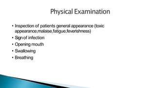 • Inspection of patients general appearance (toxic
appearance,malaise,fatigue,feverishness)
• Signof infection
• Opening mouth
• Swallowing
• Breathing
 