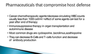 • Cancerchemotherapeutic agents=decreasecirculating WBCcounts
usually lessthan 1000 cell/ml =effect of some agents canlast for a
year after end of therapy
• Immunosuppressive therapy in organ transplantation and
autoimmune disease
• Most common drugs are cyclosporine ,tacrolimus,azathioporine
• Theycandecrease B-Cellsand T-cells function and decrease
of antibody production
 