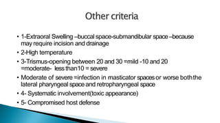 • 1-Extraoral Swelling –buccal space-submandibular space–because
may require incision and drainage
• 2-High temperature
• 3-Trismus-opening between 20 and 30 =mild -10 and 20
=moderate- lessthan10 =severe
• Moderate of severe =infection in masticator spacesor worse boththe
lateral pharyngeal spaceand retropharyngeal space
• 4- Systematic involvement(toxic appearance)
• 5- Compromised host defense
 