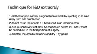 • 1-method of pain control =regional nerve block by injecting inan area
away from site oninfection
• 2-do not reuse the needle if it been used in an infection area
• 3-culture sensitivity test most be considered before I&D and it most
be carried out in the first portion of surgery
• 4-disinfect the area by betadine and dry it by gauze
 
