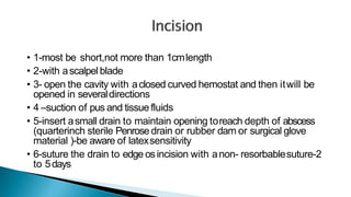 • 1-most be short,not more than 1cmlength
• 2-with ascalpel blade
• 3- open the cavity with aclosed curved hemostat and then itwill be
opened in severaldirections
• 4 –suction of pus and tissue fluids
• 5-insert asmall drain to maintain opening toreach depth of abscess
(quarterinch sterile Penrose drain or rubber dam or surgical glove
material )-be aware of latexsensitivity
• 6-suture the drain to edge osincision with anon- resorbablesuture-2
to 5days
 
